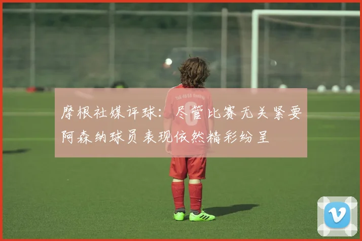 摩根社媒评球：尽管比赛无关紧要阿森纳球员表现依然精彩纷呈
