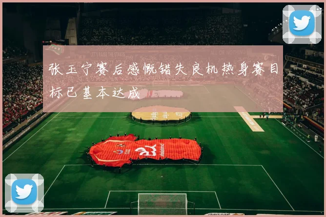 张玉宁赛后感慨错失良机热身赛目标已基本达成