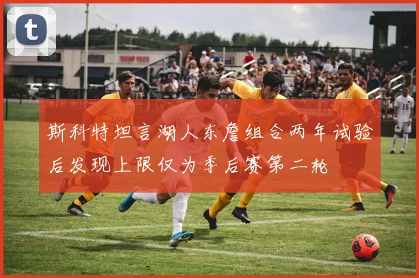 斯科特坦言湖人东詹组合两年试验后发现上限仅为季后赛第二轮