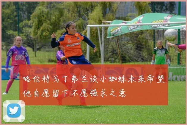 略伦特戈丁弗兰谈小蜘蛛未来希望他自愿留下不愿强求之意