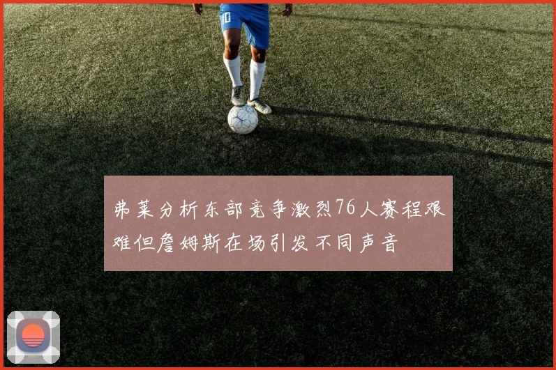 弗莱分析东部竞争激烈76人赛程艰难但詹姆斯在场引发不同声音