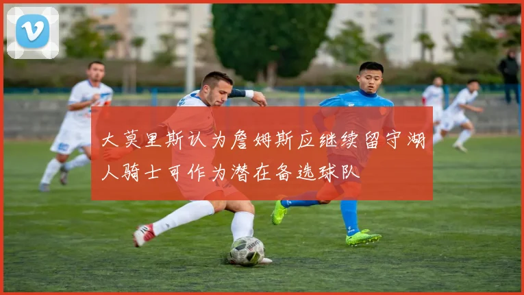 大莫里斯认为詹姆斯应继续留守湖人骑士可作为潜在备选球队