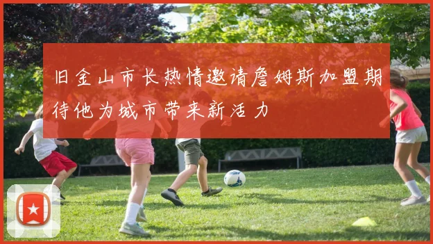 旧金山市长热情邀请詹姆斯加盟期待他为城市带来新活力